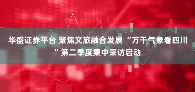 华盛证券平台 聚焦文旅融合发展 “万千气象看四川”第二季度集中采访启动