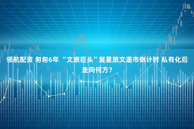领航配资 匆匆6年 “文旅巨头”复星旅文退市倒计时 私有化后走向何方？