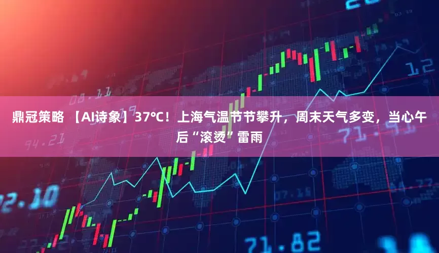 鼎冠策略 【AI诗象】37℃！上海气温节节攀升，周末天气多变，当心午后“滚烫”雷雨