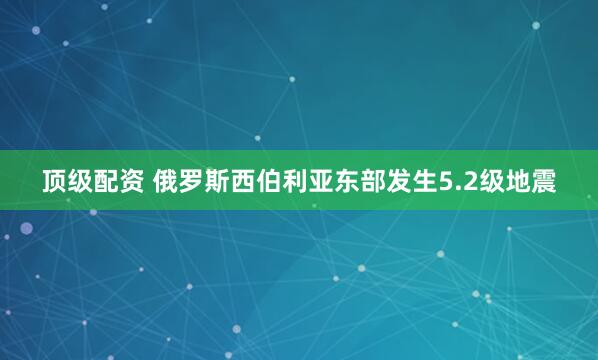 顶级配资 俄罗斯西伯利亚东部发生5.2级地震