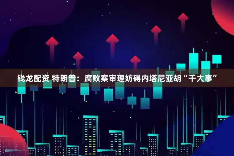 钱龙配资 特朗普：腐败案审理妨碍内塔尼亚胡“干大事”