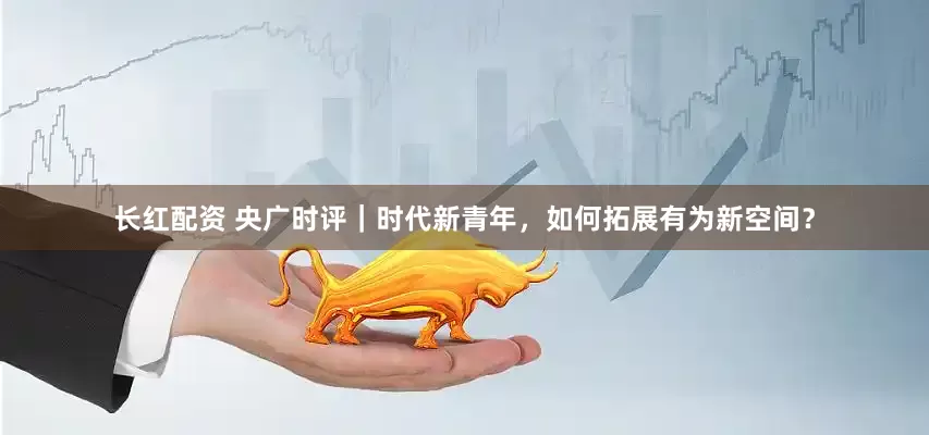 长红配资 央广时评｜时代新青年，如何拓展有为新空间？