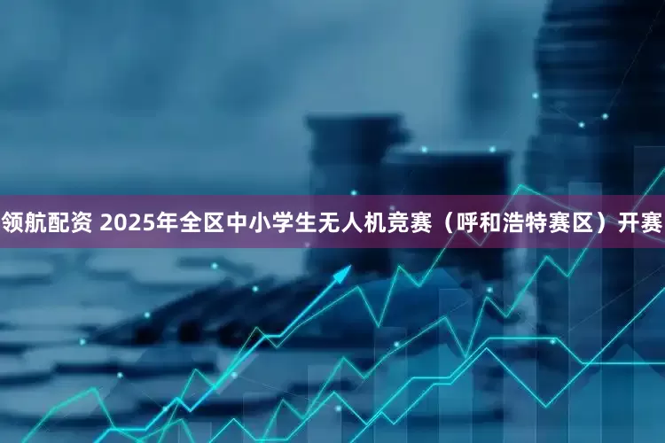 领航配资 2025年全区中小学生无人机竞赛（呼和浩特赛区）开赛