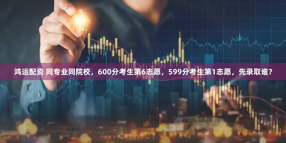 鸿运配资 同专业同院校，600分考生第6志愿，599分考生第1志愿，先录取谁？