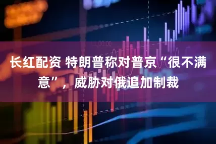 长红配资 特朗普称对普京“很不满意”，威胁对俄追加制裁