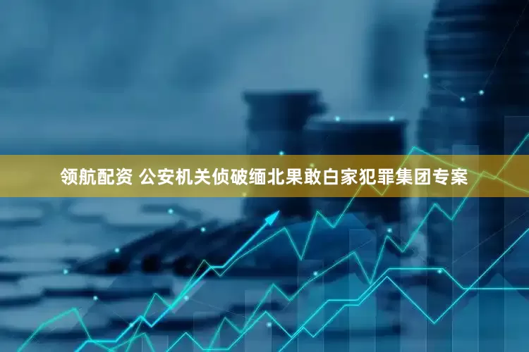 领航配资 公安机关侦破缅北果敢白家犯罪集团专案