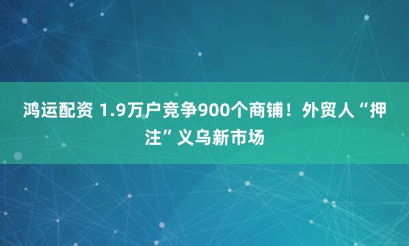鸿运配资 1.9万户竞争900个商铺！外贸人“押注”义乌新市场