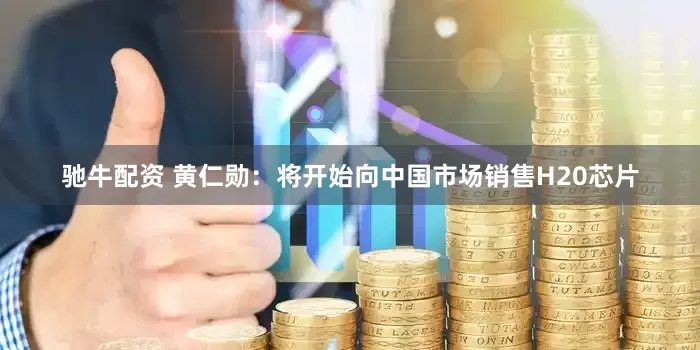 驰牛配资 黄仁勋：将开始向中国市场销售H20芯片