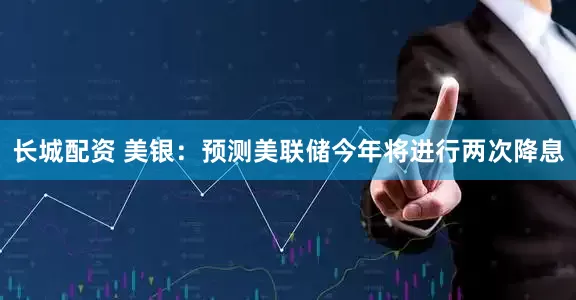 长城配资 美银：预测美联储今年将进行两次降息