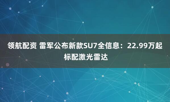 领航配资 雷军公布新款SU7全信息：22.99万起 标配激光雷达