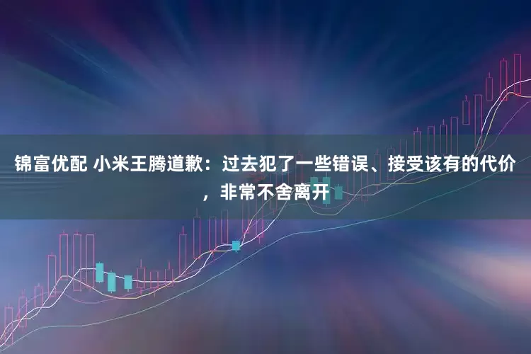 锦富优配 小米王腾道歉：过去犯了一些错误、接受该有的代价，非常不舍离开