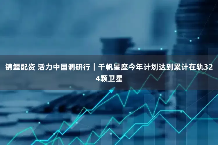 锦鲤配资 活力中国调研行｜千帆星座今年计划达到累计在轨324颗卫星